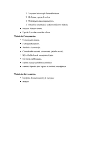 ◊ Mapeo de la topología física del sistema.
◊ Definir un espacio de nodos.
◊ Optimización de comunicaciones.
◊ Influencia semántica de las funciones(sliced-barrier).
• Procesos de hebra simple.
• Espacio de nombre numérico y lineal.
Modelo de Comunicación.
• Comunicación directa.
• Mensajes etiquetados.
• Semántica de mensajes.
• Comunicación síncrona y ansíncrona (permite ambas).
• Selección flexible de mensajes recibidos.
• No incorpora Broadcast.
• Soporta manejo de buffers automático.
• Formato implícito para soporte de sistemas heterogéneos.
Modelo de sincronización.
• Semántica de sincronización de mensajes.
• Barreras
 