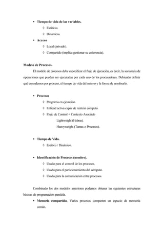 • Tiempo de vida de las variables.
◊ Estáticas
◊ Dinámicas.
• Acceso
◊ Local (privado).
◊ Compartido (implica gestionar su coherencia).
Modelo de Procesos.
El modelo de procesos debe especificar el flujo de ejecución, es decir, la secuencia de
operaciones que pueden ser ejecutadas por cada uno de los procesadores. Debiendo definir
qué entendemos por proceso, el tiempo de vida del mismo y la forma de nombrarlo.
• Procesos
◊ Programa en ejecución.
◊ Entidad activa capaz de realizar cómputo.
◊ Flujo de Control + Contexto Asociado
∗ Lightweight (Hebras).
∗ Heavyweight (Tareas o Procesos).
• Tiempo de Vida.
◊ Estático / Dinámico.
• Identificación de Procesos (nombre).
◊ Usado para el control de los procesos.
◊ Usado para el particionamiento del cómputo.
◊ Usado para la comunicación entre procesos.
Combinado los dos modelos anteriores podemos obtener las siguientes estructuras
básicas de programación paralela.
• Memoria compartida. Varios procesos comparten un espacio de memoria
común.
 