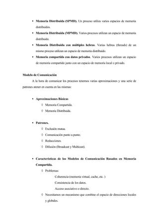 • Memoria Distribuida (SPMD). Un proceso utiliza varios espacios de memoria
distribuidos.
• Memoria Distribuida (MPMD). Varios procesos utilizan un espacio de memoria
distribuido.
• Memoria Distribuida con múltiples hebras. Varias hebras (threads) de un
mismo proceso utilizan un espacio de memoria distribuido.
• Memoria compartida con datos privados. Varios procesos utilizan un espacio
de memoria compartido junto con un espacio de memoria local o privado.
Modelo de Comunicación
A la hora de comunicar los procesos tenemos varias aproximaciones y una serie de
patrones atener en cuenta en las mismas:
• Aproximaciones Básicas
◊ Memoria Compartida.
◊ Memoria Distribuida.
• Patrones.
◊ Exclusión mutua.
◊ Comunicación punto a punto.
◊ Reducciones.
◊ Difusión (Broadcast y Multicast).
• Características de los Modelos de Comunicación Basados en Memoria
Compartida.
◊ Problemas:
∗ Coherencia (memoria virtual, cache, etc. )
∗ Consistencia de los datos.
∗ Acceso asociativo o directo.
◊ Necesitamos un mecanismo que combine el espacio de direcciones locales
y globales.
 