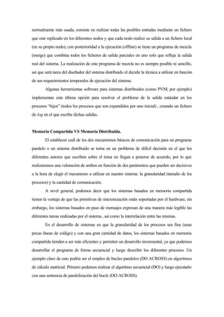 normalmente más usada, consiste en realizar todas las posibles entradas mediante un fichero
que este replicado en los diferentes nodos y que cada nodo realice su salida a un fichero local
(en su propio nodo), con posterioridad a la ejecución (offline) se tiene un programa de mezcla
(merge) que combina todos los ficheros de salida parciales en uno solo que refleja la salida
real del sistema. La realización de este programa de mezcla no es siempre posible ni sencillo,
así que será tarea del diseñador del sistema distribuido el decidir la técnica a utilizar en función
de sus requerimientos temporales de ejecución del sistema.
Algunas herramientas software para sistemas distribuidos (como PVM, por ejemplo)
implementan esta última opción para resolver el problema de la salida estándar en los
procesos “hijos” (todos los procesos que son expandidos por uno inicial) , creando un fichero
de log en el que escribe dichas salidas.
Memoria Compartida VS Memoria Distribuida.
El establecer cuál de los dos mecanismos básicos de comunicación para un programa
paralelo o un sistema distribuido se torna en un problema de difícil decisión en el que los
diferentes autores que escriben sobre el tema no llegan a ponerse de acuerdo, por lo que
realizaremos una valoración de ambos en función de dos parámetros que pueden ser decisivos
a la hora de elegir el mecanismo a utilizar en nuestro sistema: la granularidad (tamaño de los
procesos) y la cantidad de comunicación.
A nivel general, podemos decir que los sistemas basados en memoria compartida
tienen la ventaja de que las primitivas de sincronización están soportadas por el hardware, sin
embargo, los sistemas basados en paso de mensajes expresan de una manera más legible las
diferentes tareas realizadas por el sistema , así como la interrelación entre las mismas.
En el desarrollo de sistemas en que la granularidad de los procesos sea fina (unas
pocas líneas de código) y con una gran cantidad de datos, los sistemas basados en memoria
compartida tienden a ser más eficientes y permiten un desarrollo incremental, ya que podemos
desarrollar el programa de forma secuencial y luego describir los diferentes procesos. Un
ejemplo claro de esto podría ser el empleo de bucles paralelos (DO ACROSS) en algoritmos
de cálculo matricial. Primero podemos realizar el algoritmo secuencial (DO) y luego ejecutarlo
con una sentencia de paralelización del bucle (DO ACROSS).
 