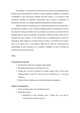 Sin embargo, en el desarrollo de sistemas que usen procesos de granularidad gruesa
(procesos que son procedimientos, funciones o incluso programas completos), se incrementa
la legibilidad, ya que cada proceso constituye una tarea concreta, y si las tareas no están
fuertemente acopladas (no dependen excesivamente unas de otras) el intercambio de
información entre ellas no será ningún impedimento para obtener una buena eficiencia.
Debemos añadir a nivel general, que los sistemas distribuidos son de coste más bajo y
más fácilmente escalables, ya que un sistemas distribuido puede estar formado por una serie
de estaciones de trabajo conectadas en red ,por ejemplo, cuyo precio es muy inferior al de un
multiprocesador de memoria compartida y incrementar el número de nodos consiste sólo en
enganchar una nueva estación a la red, mientras que en un multiprocesador el número de
procesadores estará limitado por el espacio físico en la placa y el incremento de los mismo
suele ser de mayor coste. A ésto debemos añadir que las redes de comunicación han
experimentado un gran incremento en su velocidad y fiabilidad, así como el software de
comunicación a través de las mismas.
PVM.
Características Generales.
• Está basada en la idea de una máquina virtual paralela.
• Disponible gratuitamente por Oak Ridge Nat. Lab.
• Pensada para una red de estaciones de trabajo (aunque exiten versiones para
multiprocesadores y para PC’s, tanto para Linux, OpenServer, etc , como para
Windows).
• Permite combinar máquinas gran variedad de máquinas heterogéneas.
Modelo de Programación.
• Tareas con hebra simple ( una sóla hebra por tarea).
• Nombrado de tareas:
◊ Identificador de tarea numérico, único y global que se usa para la
comunicación y control de procesos.
 