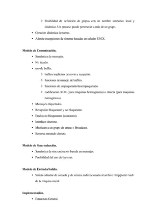 ◊ Posibilidad de definición de grupos con un nombre simbólico local y
dinámico. Un proceso puede pertenecer a más de un grupo.
• Creación dinámica de tareas.
• Admite excepciones de sistema basadas en señales UNIX.
Modelo de Comunicación.
• Semántica de mensajes.
• No tipado.
• uso de buffer.
◊ buffers implícitos de envío y recepción.
◊ funciones de manejo de buffers.
◊ funciones de empaquetado/desempaquetado.
◊ codificación XDR (para máquinas heterogéneas) o directa (para máquinas
homogéneas).
• Mensajes etiquetados.
• Recepción bloqueante y no bloqueante.
• Envíos no bloqueantes (asíncrono).
• Interface síncrono.
• Multicast a un grupo de tareas o Broadcast.
• Soporta enrutado directo.
Modelo de Sincronización.
• Semántica de sincronización basada en mensajes.
• Posibilidad del uso de barreras.
Modelo de Entrada/Salida.
• Salida estándar de consola y de errores redireccionada al archivo /tmp/pvml.<uid>
de la máquina inicial.
Implementación.
• Estructura General.
 