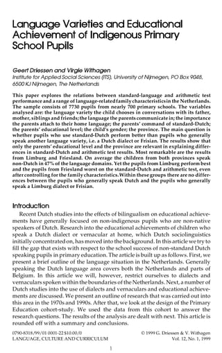 Language Varieties and Educational
Achievement of Indigenous Primary
School Pupils
Geert Driessen and Virgie Withagen
Institute for Applied Social Sciences (ITS), University of Nijmegen, PO Box 9048,
6500 KJ Nijmegen, The Netherlands
This paper explores the relations between standard-language and arithmetic test
performance and a range of language-relatedfamilycharacteristicsin the Netherlands.
The sample consists of 7730 pupils from nearly 700 primary schools. The variables
analysed are: the language variety the child chooses in conversations with its father,
mother, siblings and friends;the language the parents communicate in; the importance
the parents attach to their home language; the parents’ command of standard-Dutch;
the parents’ educational level; the child’s gender; the province. The main question is
whether pupils who use standard-Dutch perform better than pupils who generally
speak another language variety, i.e. a Dutch dialect or Frisian. The results show that
only the parents’ educational level and the province are relevant in explaining differ-
ences in standard-Dutch and arithmetic test results. Most remarkable are the results
from Limburg and Friesland. On average the children from both provinces speak
non-Dutch in 47% of the language domains. Yet the pupils from Limburg perform best
and the pupils from Friesland worst on the standard-Dutch and arithmetic test, even
after controlling for the family characteristics.Within these groups there are no differ-
ences between the pupils who generally speak Dutch and the pupils who generally
speak a Limburg dialect or Frisian.
Introduction
Recent Dutch studies into the effects of bilingualism on educational achieve-
ments have generally focused on non-indigenous pupils who are non-native
speakers of Dutch. Research into the educational achievements of children who
speak a Dutch dialect or vernacular at home, which Dutch sociolinguistics
initially concentratedon, has moved into the background. In this article we try to
fill the gap that exists with respect to the school success of non-standard Dutch
speaking pupils in primary education. The article is built up as follows. First, we
present a brief outline of the language situation in the Netherlands. Generally
speaking the Dutch language area covers both the Netherlands and parts of
Belgium. In this article we will, however, restrict ourselves to dialects and
vernaculars spoken within the boundaries of the Netherlands. Next, a number of
Dutch studies into the use of dialects and vernaculars and educational achieve-
ments are discussed. We present an outline of research that was carried out into
this area in the 1970s and 1990s. After that, we look at the design of the Primary
Education cohort-study. We used the data from this cohort to answer the
research questions. The results of the analysis are dealt with next. This article is
rounded off with a summary and conclusions.
1
0790-8318/99/01 0001-22 $10.00/0 © 1999 G. Driessen & V. Withagen
LANGUAGE, CULTURE AND CURRICULUM Vol. 12, No. 1, 1999
 