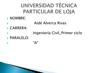NOMBRE:                     Aidé Alverca Rivas CARRERA:                    Ingeniería Civil_Primer ciclo PARALELO:                    “A” UNIVERSIDAD TÉCNICA PARTICULAR DE LOJA 