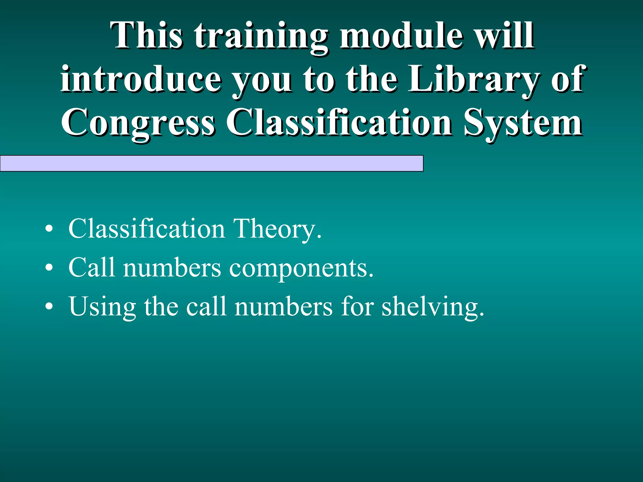 This training module will introduce you to the Library of Congress Classification System Classification Theory. Call numbers components. Using the call numbers for shelving. 