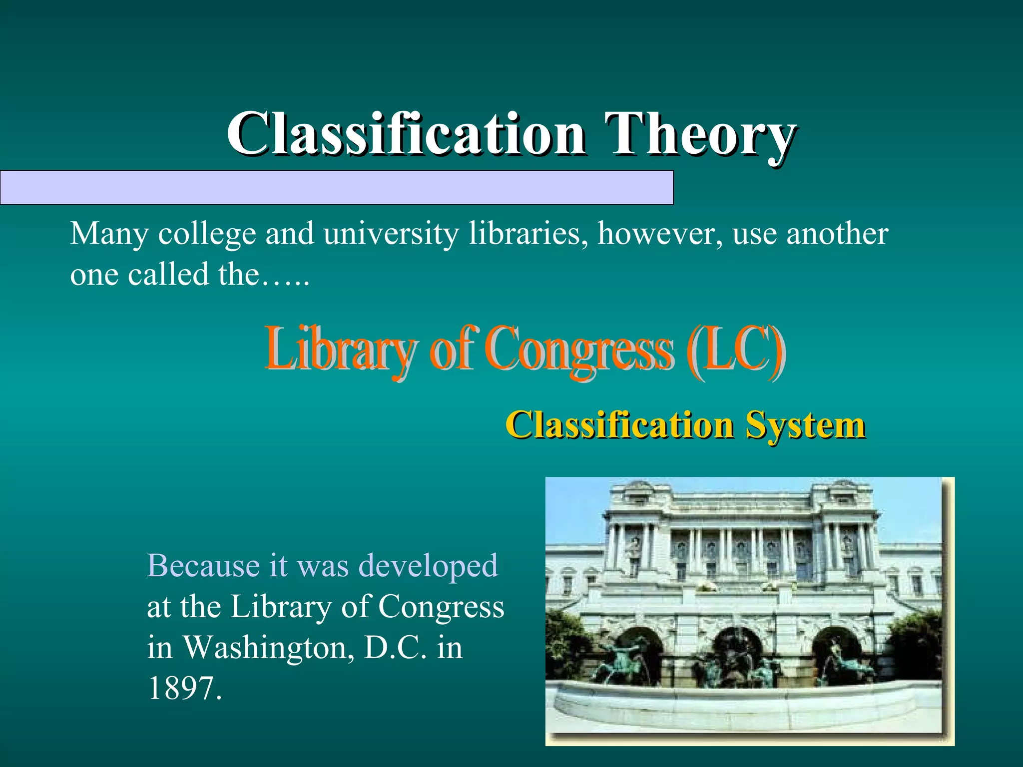 Classification Theory Many college and university libraries, however, use another one called the….. Library of Congress (LC) Classification System Because it was developed  at the Library of Congress in Washington, D.C. in 1897. 