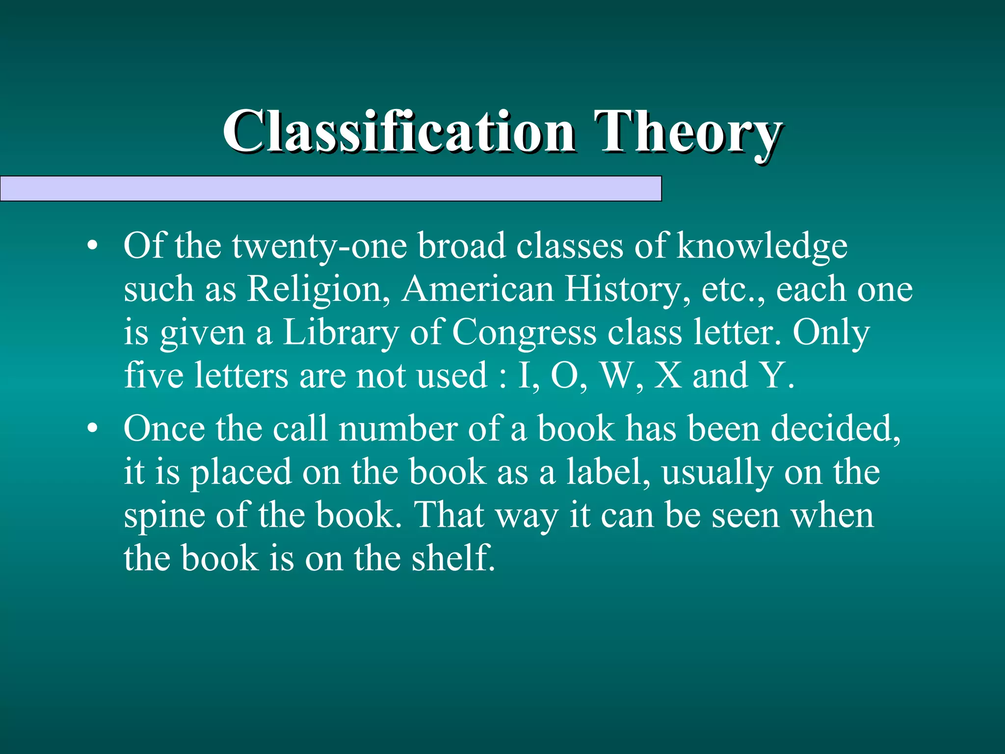 Classification Theory Of the twenty-one broad classes of knowledge such as Religion, American History, etc., each one is given a Library of Congress class letter. Only five letters are not used : I, O, W, X and Y. Once the call number of a book has been decided, it is placed on the book as a label, usually on the spine of the book. That way it can be seen when the book is on the shelf. 