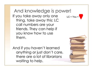 And knowledge is power! If you take away only one thing, take away this: LC call numbers are your friends. They can help if you know how to use them.  And if you haven’t learned anything or just don’t care, there are a lot of librarians waiting to help.  LC + You =  