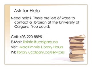 Ask for Help Need help?  There are lots of ways to contact a librarian at the University of Calgary.  You could: Call: 403-220-8895 E-Mail:  [email_address] Visit:  MacKimmie Library Hours IM:  library.ucalgary.ca/services 