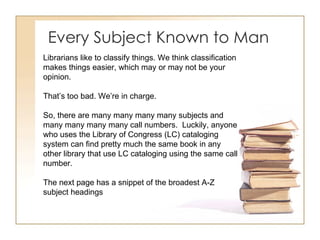 Every Subject Known to Man Librarians like to classify things. We think classification makes things easier, which may or may not be your opinion.  That’s too bad. We’re in charge. So, there are many many many many subjects and many many many many call numbers.  Luckily, anyone who uses the Library of Congress (LC) cataloging system can find pretty much the same book in any other library that use LC cataloging using the same call number.  The next page has a snippet of the broadest A-Z subject headings 