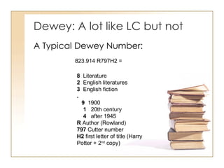 Dewey: A lot like LC but not  A Typical Dewey Number: 8   Literature  2   English literatures  3   English fiction  .      9   1900       1    20th century       4    after 1945  R  Author (Rowland)  797  Cutter number  H2  first letter of title (Harry Potter + 2 nd  copy) 823.914 R797H2 = 