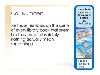 Call Numbers (or those numbers on the spine of every library book that seem like they mean absolutely nothing actually mean something.)  PR6068  .O9 H374 1999  Harry Potter  and the  Chamber of Secrets   By JK Rowling 