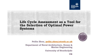 Life Cycle Assessment as a Tool for
the Selection of Optimal Power
Systems
Peilin Zhou, peilin.zhou@strath.ac.uk
Department of Naval Architecture, Ocean &
Marine Engineering
University of Strathclyde
UK
 