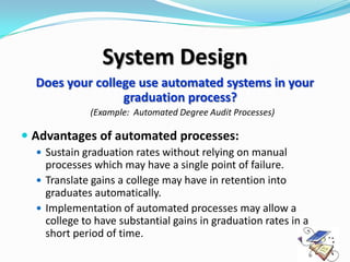 System Design
  Does your college use automated systems in your
                 graduation process?
             (Example: Automated Degree Audit Processes)

 Advantages of automated processes:
   Sustain graduation rates without relying on manual
    processes which may have a single point of failure.
   Translate gains a college may have in retention into
    graduates automatically.
   Implementation of automated processes may allow a
    college to have substantial gains in graduation rates in a
    short period of time.
 