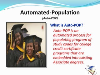 Automated-Population
       (Auto-POP)

            What is Auto-POP?
             Auto-POP is an
             automated process for
             populating program of
             study codes for college
             credit certificate
             programs that are
             embedded into existing
             Associate degrees.
 