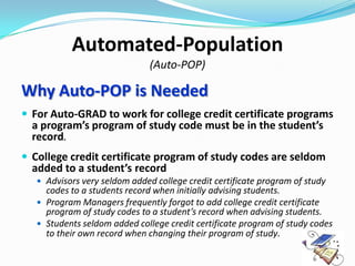 Automated-Population
                               (Auto-POP)

Why Auto-POP is Needed
 For Auto-GRAD to work for college credit certificate programs
  a program’s program of study code must be in the student’s
  record.
 College credit certificate program of study codes are seldom
  added to a student’s record
    Advisors very seldom added college credit certificate program of study
     codes to a students record when initially advising students.
    Program Managers frequently forgot to add college credit certificate
     program of study codes to a student’s record when advising students.
    Students seldom added college credit certificate program of study codes
     to their own record when changing their program of study.
 