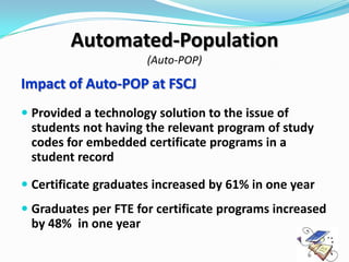 Automated-Population
                      (Auto-POP)

Impact of Auto-POP at FSCJ
 Provided a technology solution to the issue of
  students not having the relevant program of study
  codes for embedded certificate programs in a
  student record

 Certificate graduates increased by 61% in one year
 Graduates per FTE for certificate programs increased
  by 48% in one year
 