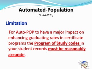Automated-Population
                 (Auto-POP)

Limitation
 For Auto-POP to have a major impact on
 enhancing graduating rates in certificate
 programs the Program of Study codes in
 your student records must be reasonably
 accurate.
 