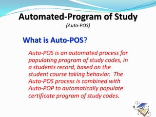 Automated-Program of Study
               (Auto-POS)

What is Auto-POS?
  Auto-POS is an automated process for
  populating program of study codes, in
  a students record, based on the
  student course taking behavior. The
  Auto-POS process is combined with
  Auto-POP to automatically populate
  certificate program of study codes.
 