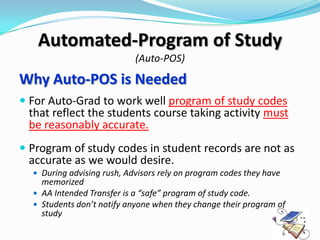 Automated-Program of Study
                            (Auto-POS)

Why Auto-POS is Needed
 For Auto-Grad to work well program of study codes
  that reflect the students course taking activity must
  be reasonably accurate.
 Program of study codes in student records are not as
  accurate as we would desire.
   During advising rush, Advisors rely on program codes they have
    memorized
   AA Intended Transfer is a “safe” program of study code.
   Students don’t notify anyone when they change their program of
    study
 