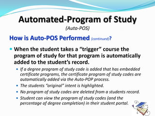 Automated-Program of Study
                            (Auto-POS)
How is Auto-POS Performed (continued)?
 When the student takes a “trigger” course the
  program of study for that program is automatically
  added to the student’s record.
   If a degree program of study code is added that has embedded
    certificate programs, the certificate program of study codes are
    automatically added via the Auto-POP process.
   The students “original” intent is highlighted.
   No program of study codes are deleted from a students record.
   Student can view the program of study codes (and the
    percentage of degree completion) in their student portal.
 