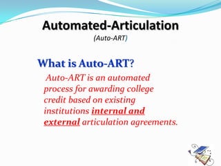 Automated-Articulation
             (Auto-ART)


What is Auto-ART?
  Auto-ART is an automated
 process for awarding college
 credit based on existing
 institutions internal and
 external articulation agreements.
 