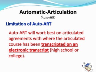 Automatic-Articulation
                 (Auto-ART)

Limitation of Auto-ART
 Auto-ART will work best on articulated
 agreements with where the articulated
 course has been transcripted on an
 electronic transcript (high school or
 college).
 