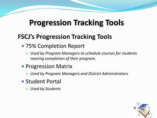 Progression Tracking Tools
FSCJ’s Progression Tracking Tools
  75% Completion Report
     Used by Program Managers to schedule courses for students
      nearing completion of their program.
  Progression Matrix
     Used by Program Managers and District Administrators
  Student Portal
     Used by Students
 