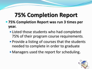 75% Completion Report
 75% Completion Report was run 3 times per
 year.
   Listed those students who had completed
    75% of their program course requirements.
   Provide a listing of courses that the students
    needed to complete in order to graduate
   Managers used the report for scheduling.
 