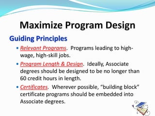 Maximize Program Design
Guiding Principles
   Relevant Programs. Programs leading to high-
    wage, high-skill jobs.
   Program Length & Design. Ideally, Associate
    degrees should be designed to be no longer than
    60 credit hours in length.
   Certificates. Wherever possible, “building block”
    certificate programs should be embedded into
    Associate degrees.
 