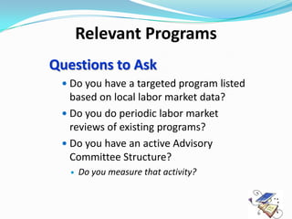 Relevant Programs
Questions to Ask
  Do you have a targeted program listed
   based on local labor market data?
  Do you do periodic labor market
   reviews of existing programs?
  Do you have an active Advisory
   Committee Structure?
      Do you measure that activity?
 
