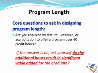 Program Length
Core questions to ask in designing
program length:
 Are you required by statute, licensure, or
  accreditation to offer a program over 60
  credit hours?

 If the answer is no, ask yourself do the
 additional hours result in significant
 value added for the graduate?
 