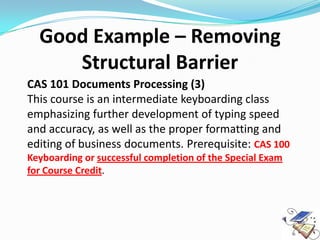 Good Example – Removing
     Structural Barrier
CAS 101 Documents Processing (3)
This course is an intermediate keyboarding class
emphasizing further development of typing speed
and accuracy, as well as the proper formatting and
editing of business documents. Prerequisite: CAS 100
Keyboarding or successful completion of the Special Exam
for Course Credit.
 