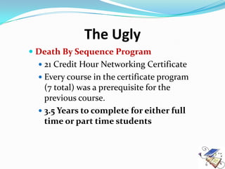 The Ugly
 Death By Sequence Program
   21 Credit Hour Networking Certificate
   Every course in the certificate program
    (7 total) was a prerequisite for the
    previous course.
   3.5 Years to complete for either full
    time or part time students
 