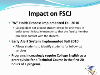 Impact on FSCJ
 “W” Holds Process Implemented Fall 2010
   College does not process student drops for one week in
    order to notify faculty member so that the faculty member
    can make contact with the student.
 Early Alert System Implemented Fall 2010
   Allows students to identify students for follow-up
    services
 Programs increasingly require College English as a
  prerequisite for a Technical Course in the first 20
  hours of a program.
 