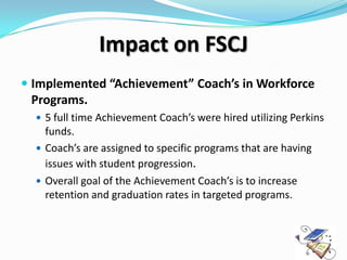 Impact on FSCJ
 Implemented “Achievement” Coach’s in Workforce
  Programs.
   5 full time Achievement Coach’s were hired utilizing Perkins
    funds.
   Coach’s are assigned to specific programs that are having
    issues with student progression.
   Overall goal of the Achievement Coach’s is to increase
    retention and graduation rates in targeted programs.
 