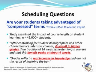 Scheduling Questions
   Are your students taking advantaged of
   “compressed” terms (Terms less than 16 weeks in length)
    Study examined the impact of course length on student
     learning. n = 45,000+ students,
    “After controlling for student demographics and other
       characteristics, intensive courses, do result in higher
       grades than traditional 16 week semester length courses
       and that this benefit peaks at about 4 weeks.
    “Grades reflect a real increase in knowledge and are not
       the result of lowering the bar.”
Source: Austin, A., Gustafson, L., (2006), Impact of Course Length on Student Learning.
Journal of Economics and Finance Education., Volume 5, Number 1
 