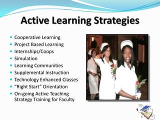 Active Learning Strategies
   Cooperative Learning
   Project Based Learning
   Internships/Coops
   Simulation
   Learning Communities
   Supplemental Instruction
   Technology Enhanced Classes
   “Right Start” Orientation
   On-going Active Teaching
    Strategy Training for Faculty
 