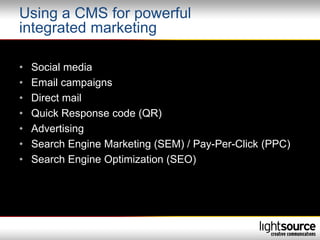 Using a CMS for powerful
integrated marketing

•   Social media
•   Email campaigns
•   Direct mail
•   Quick Response code (QR)
•   Advertising
•   Search Engine Marketing (SEM) / Pay-Per-Click (PPC)
•   Search Engine Optimization (SEO)
 