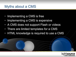 Myths about a CMS

•   Implementing a CMS is free
•   Implementing a CMS is expensive
•   A CMS does not support Flash or videos
•   There are limited templates for a CMS
•   HTML knowledge is required to use a CMS
 
