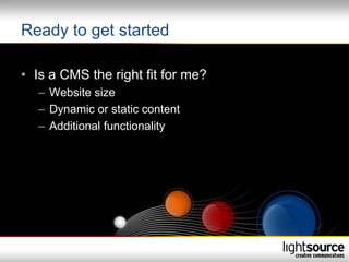 Ready to get started

• Is a CMS the right fit for me?
   – Website size
   – Dynamic or static content
   – Additional functionality
 