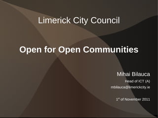 Limerick City Council


Open for Open Communities

                        Mihai Bilauca
                             Head of ICT (A)
                     mbilauca@limerickcity.ie


                        1st of November 2011
 