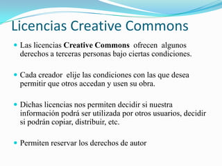Licencias CreativeCommonsLas licencias CreativeCommonsofrecen algunos derechos a terceras personas bajo ciertas condiciones. Cada creador elije las condiciones con las que desea permitir que otros accedan y usen su obra.Dichas licencias nos permiten decidir si nuestra información podrá ser utilizada por otros usuarios, decidir si podrán copiar, distribuir, etc.Permiten reservar los derechos de autor