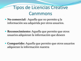 Tipos de Licencias CreativeCanmmonsNo comercial: Aquella que no permite q la información sea adquirida por otros usuarios. Reconocimiento: Aquella que permite que otros usuarios adquieran la información que deseenCompartido: Aquella que permite que otros usuarios adquieran la información nuestra