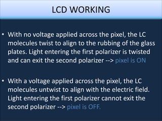 LCD WORKING

• With no voltage applied across the pixel, the LC
  molecules twist to align to the rubbing of the glass
  plates. Light entering the first polarizer is twisted
  and can exit the second polarizer --> pixel is ON

• With a voltage applied across the pixel, the LC
  molecules untwist to align with the electric field.
  Light entering the first polarizer cannot exit the
  second polarizer --> pixel is OFF.
 