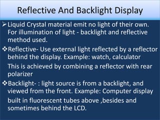 Reflective And Backlight Display
Liquid Crystal material emit no light of their own.
 For illumination of light - backlight and reflective
 method used.
Reflective- Use external light reflected by a reflector
 behind the display. Example: watch, calculator
 This is achieved by combining a reflector with rear
 polarizer
Backlight- : light source is from a backlight, and
 viewed from the front. Example: Computer display
 built in fluorescent tubes above ,besides and
 sometimes behind the LCD.
 