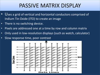 PASSIVE MATRIX DISPLAY
• Uses a grid of vertical and horizontal conductors comprised of
    Indium Tin Oxide (ITO) to create an image
•   There is no switching device.
•   Pixels are addressed one at a time by row and column matrix
•   Only used in low-resolution displays (such as watch, calculator)
•   Slow response time, poor contrast
 