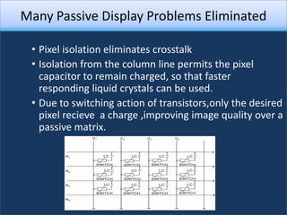 Many Passive Display Problems Eliminated

 • Pixel isolation eliminates crosstalk
 • Isolation from the column line permits the pixel
   capacitor to remain charged, so that faster
   responding liquid crystals can be used.
 • Due to switching action of transistors,only the desired
   pixel recieve a charge ,improving image quality over a
   passive matrix.
 
