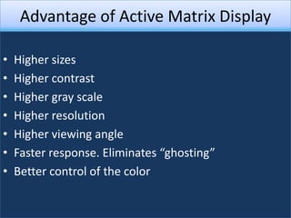 Advantage of Active Matrix Display

•   Higher sizes
•   Higher contrast
•   Higher gray scale
•   Higher resolution
•   Higher viewing angle
•   Faster response. Eliminates “ghosting”
•   Better control of the color
 
