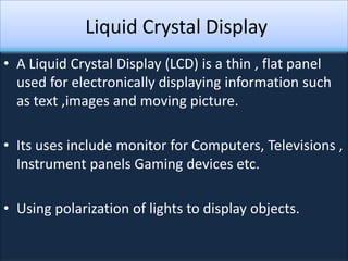 Liquid Crystal Display
• A Liquid Crystal Display (LCD) is a thin , flat panel
  used for electronically displaying information such
  as text ,images and moving picture.

• Its uses include monitor for Computers, Televisions ,
  Instrument panels Gaming devices etc.

• Using polarization of lights to display objects.
 